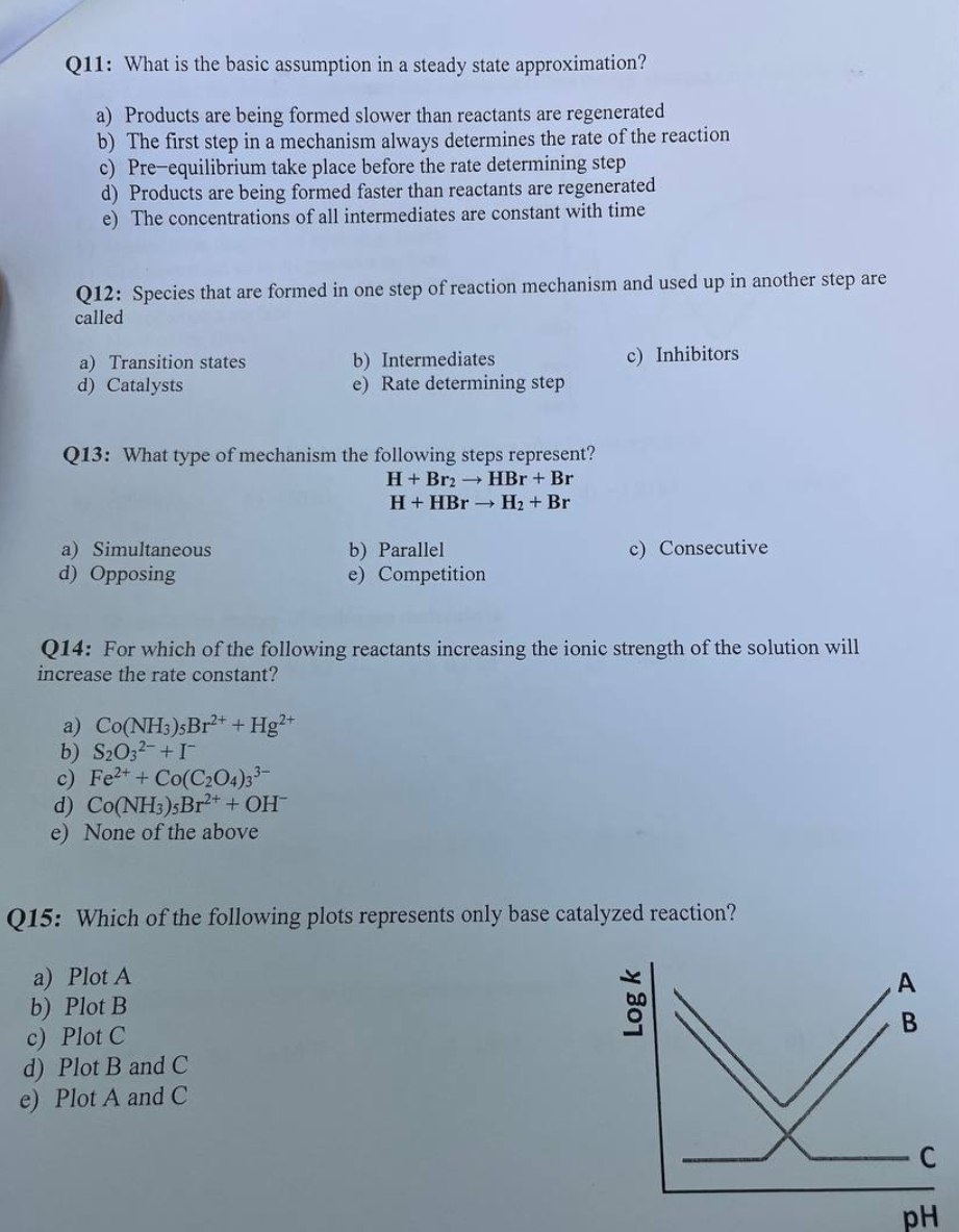 Q11: What is the basic assumption in a steady state approximation?
a) Products are being formed slower than reactants are regenerated
b) The first step in a mechanism always determines the rate of the reaction
c) Pre-equilibrium take place before the rate determining step
d) Products are being formed faster than reactants are regenerated
e) The concentrations of all intermediates are constant with time
Q12: Species that are formed in one step of reaction mechanism and used up in another step are
called
a) Transition states
d) Catalysts
Q13: What type of mechanism the following steps represent?
H+ Br2 → HBr + Br
H+ HBr →→ H₂ + Br
a) Simultaneous
d) Opposing
b) Intermediates.
e) Rate determining step
a) Co(NH3)sBr2+ + Hg2+
b) S₂O3²- + I
c) Fe²+ + Co(C₂O4)3³-
d) Co(NH3)5Br2+ + OH¯
e) None of the above
b) Parallel
e) Competition
c) Inhibitors
Q14: For which of the following reactants increasing the ionic strength of the solution will
increase the rate constant?
c) Consecutive
Q15: Which of the following plots represents only base catalyzed reaction?
a) Plot A
b) Plot B
c) Plot C
d) Plot B and C
e) Plot A and C
Log k
B
pH