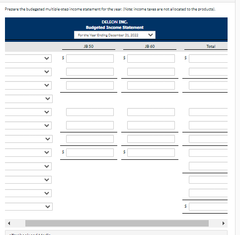 Prepare the budegeted multiple-step income statement for the year. (Note: income taxes are not allocated to the products).
................
S
S
DELEON INC.
Budgeted Income Statement
For the Year Ending December 31, 2022
JB 50
JB 60
$
Total