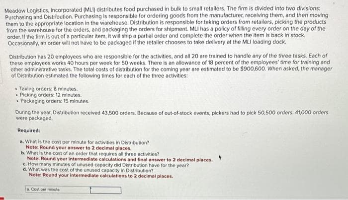 Meadow Logistics, Incorporated (MLI) distributes food purchased in bulk to small retailers. The firm is divided into two divisions:
Purchasing and Distribution. Purchasing is responsible for ordering goods from the manufacturer, receiving them, and then moving
them to the appropriate location in the warehouse. Distribution is responsible for taking orders from retailers, picking the products
from the warehouse for the orders, and packaging the orders for shipment. MLI has a policy of filling every order on the day of the
order. If the firm is out of a particular item, it will ship a partial order and complete the order when the item is back in stock.
Occasionally, an order will not have to be packaged if the retailer chooses to take delivery at the MLI loading dock.
Distribution has 20 employees who are responsible for the activities, and all 20 are trained to handle any of the three tasks. Each of
these employees works 40 hours per week for 50 weeks. There is an allowance of 18 percent of the employees' time for training and
other administrative tasks. The total costs of distribution for the coming year are estimated to be $900,600. When asked, the manager
of Distribution estimated the following times for each of the three activities:
• Taking orders: 8 minutes.
• Picking orders: 12 minutes.
• Packaging orders: 15 minutes.
During the year, Distribution received 43,500 orders. Because of out-of-stock events, pickers had to pick 50,500 orders. 41,000 orders
were packaged.
Required:
a. What is the cost per minute for activities in Distribution?
Note: Round your answer to 2 decimal places.
b. What is the cost of an order that requires all three activities?
Note: Round your intermediate calculations and final answer to 2 decimal places.
c. How many minutes of unused capacity did Distribution have for the year?
d. What was the cost of the unused capacity in Distribution?
Note: Round your intermediate calculations to 2 decimal places.
a. Cost per minute