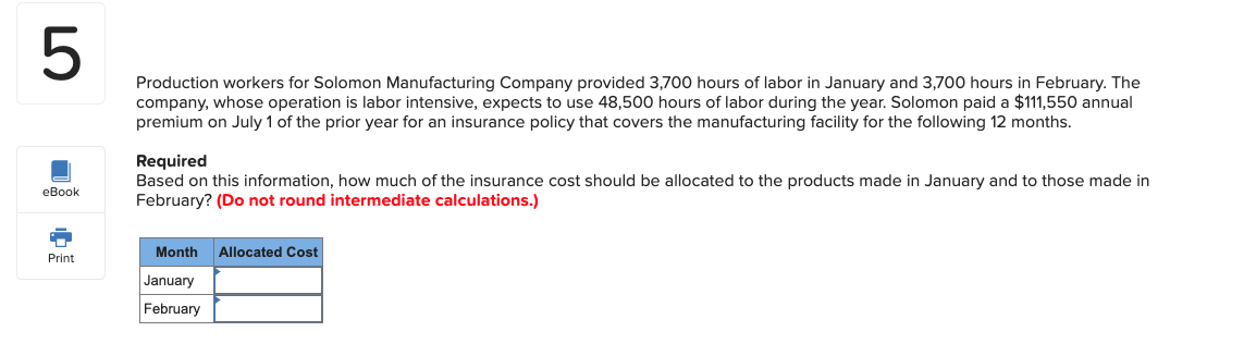 Production workers for Solomon Manufacturing Company provided 3,700 hours of labor in January and 3,700 hours in February. The
company, whose operation is labor intensive, expects to use 48,500 hours of labor during the year. Solomon paid a $111,550 annual
premium on July 1 of the prior year for an insurance policy that covers the manufacturing facility for the following 12 months.
Required
Based on this information, how much of the insurance cost should be allocated to the products made in January and to those made in
February? (Do not round intermediate calculations.)
Month Allocated Cost
January
February
