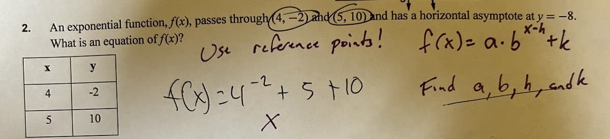 2.
An exponential function, f(x), passes through (4,-2) and (5, 10) and has a horizontal asymptote at y = -8.
What is an equation of f(x)?
x-h
Use reference points! f(x)= a.b*h+k
X
y
4
-2
f(x) = 4²² + 5 +10
Find a, b, h, andk
5
10