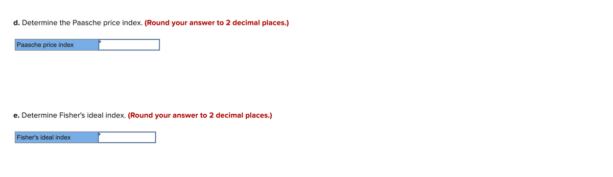 d. Determine the Paasche price index. (Round your answer to 2 decimal places.)
Paasche price index
e. Determine Fisher's ideal index. (Round your answer to 2 decimal places.)
Fisher's ideal index