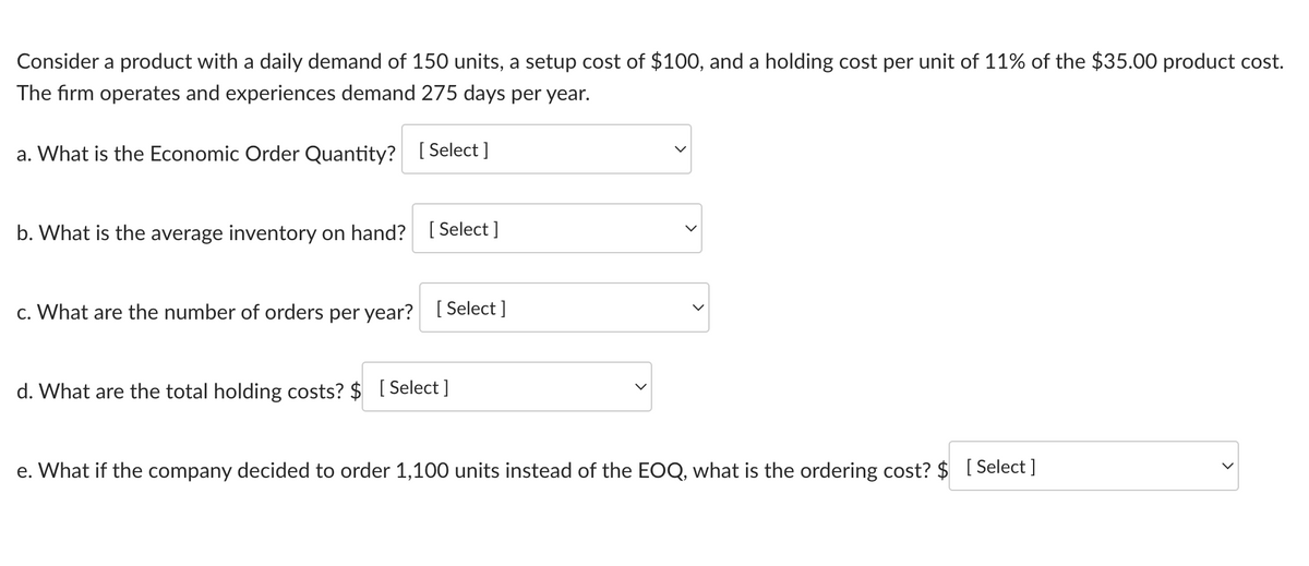 Consider a product with a daily demand of 150 units, a setup cost of $100, and a holding cost per unit of 11% of the $35.00 product cost.
The firm operates and experiences demand 275 days per year.
a. What is the Economic Order Quantity? [Select]
b. What is the average inventory on hand? [Select]
c. What are the number of orders per year? [Select]
d. What are the total holding costs? $ [Select]
>
e. What if the company decided to order 1,100 units instead of the EOQ, what is the ordering cost? $ [Select]