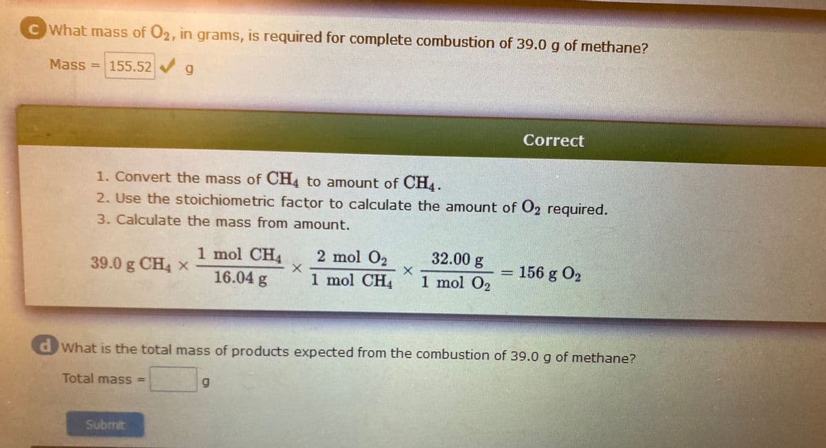C What mass of O2, in grams, is required for complete combustion of 39.0 g of methane?
Mass
155.52 g
Correct
1. Convert the mass of CH4 to amount of CH4.
2. Use the stoichiometric factor to calculate the amount of O2 required.
3. Calculate the mass from amount.
32.00 g
2 mol O2
1 mol CH4
1 mol CH4
39.0 g CH4 x
= 156 g O2
16.04 g
1 mol O2
dWhat is the total mass of products expected from the combustion of 39.0 g of methane?
Total mass% =
Submit
