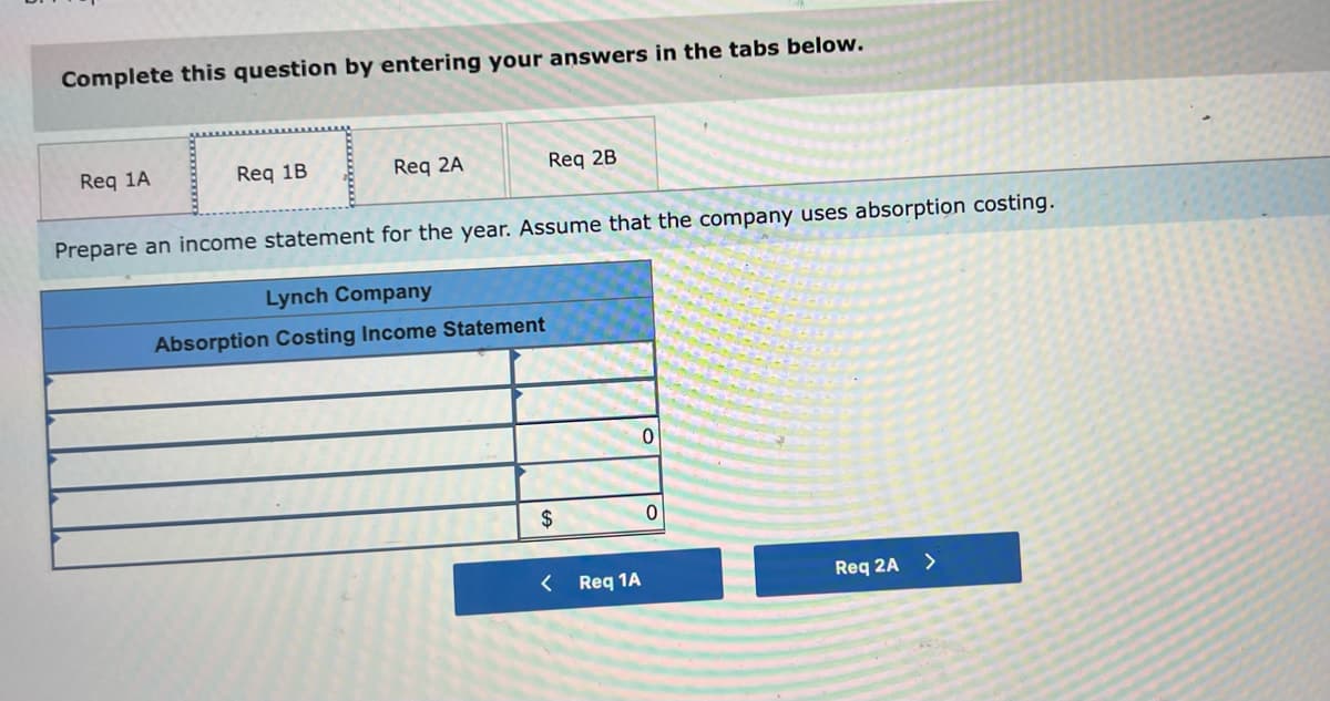 Complete this question by entering your answers in the tabs below.
Req 1A
Req 1B
Req 2A
Req 2B
Prepare an income statement for the year. Assume that the company uses absorption costing.
Lynch Company
Absorption Costing Income Statement
$
Req 1A
Req 2A
>

