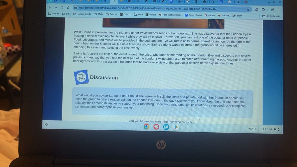 SIEG
ideal.accelerate-ed.com/pub/ad/ib/-/lo/b9a622e3-83f1-4a70-961d-63f242c4cc3b/p/9d26d349-7a3d-4af2-b232-12570c9ced2c
D
Sunrise
pms
Language arts
Math
Science QQuizizz
stem
Wordle
Penn-Trafford High... C Clever | Portal G games
FLONIGRO
chern
O
3
+
While Sarina is preparing for the trip, one of her travel friends sends out a group text. She has discovered that the London Eye is
hosting a special evening charity event while they will be in town. For $2,500, you can rent one of the pods for up to 25 people.
Food, beverages, and music will be provided in the pod, and the Eye will rotate, at its normal speed for an hour. At the end of the
hour a boat on the Thames will put on a fireworks show. Sarina's friend wants to know if the group would be interested in
attending this event and splitting the cost evenly.
Sarina isn't sure if the cost of the event is worth the price. She does some reading on the London Eye and discovers that several
previous riders say that you see the best part of the London skyline about 3.75 minutes after boarding the pod. Another previous
rider agrees with this assessment but adds that he had a nice view of that particular section of the skyline four times.
Discussion
What would you advise Sarina to do? Should she agree with split the costs of a private pod with her friends or should she
push the group to take a regular spin on the London Eye during the day? Use what you know about the unit circle and the
relationships among its angles to support your reasoning. Show your mathematical calculations as needed. Use complete
sentences and paragraphs in your answer.
You will be graded using the following rubric(s).
hp
ຕ
道
X
⑦
All Bookmarks
Apr 16
12:22 US
D