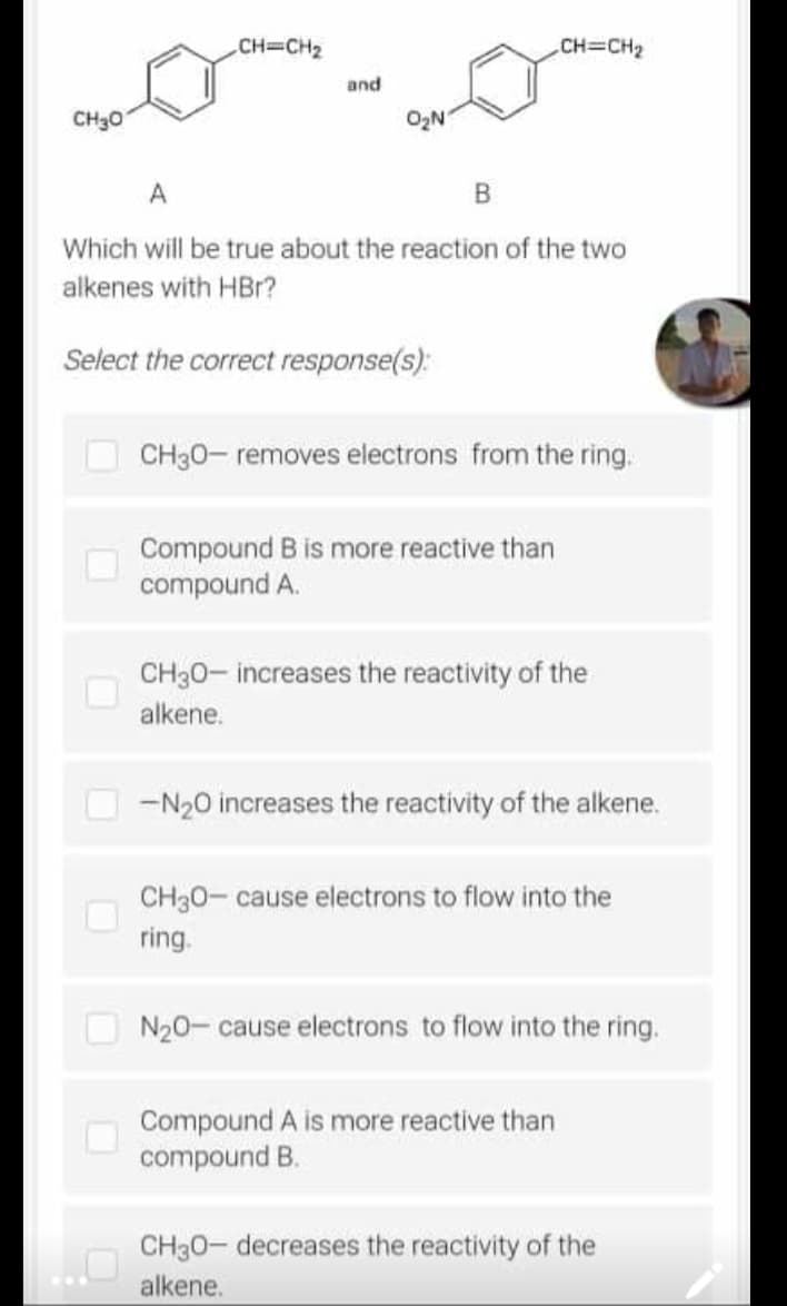 CH=CH₂
.CH=CH₂
and
CH30
A
B
Which will be true about the reaction of the two
alkenes with HBr?
Select the correct response(s):
CH30- removes electrons from the ring.
Compound B is more reactive than
compound A.
CH30-increases the reactivity of the
alkene.
-N₂0 increases the reactivity of the alkene.
CH30- cause electrons to flow into the
ring.
N₂0- cause electrons to flow into the ring.
Compound A is more reactive than
compound B.
CH3O- decreases the reactivity of the
alkene.
U
