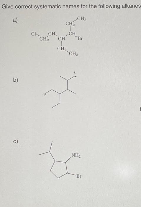 Give correct systematic names for the following alkanes
CH3
a)
b)
c)
CH₂
T
CI CH₂2
CH₂ CH
T
CH₂
-CH3
CH
'Br
L
NH₂
Br