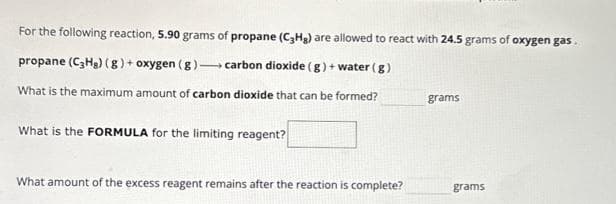 For the following reaction, 5.90 grams of propane (C3H₂) are allowed to react with 24.5 grams of oxygen gas.
propane (C3H₂) (g) + oxygen (g)-carbon dioxide (g) + water (g)
What is the maximum amount of carbon dioxide that can be formed?
What is the FORMULA for the limiting reagent?
What amount of the excess reagent remains after the reaction is complete?
grams
grams