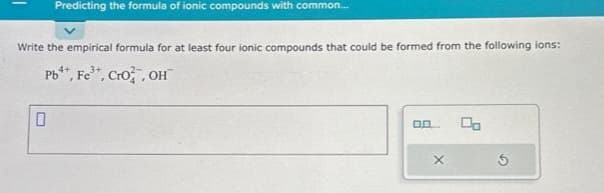 Predicting the formula of ionic compounds with common....
Write the empirical formula for at least four ionic compounds that could be formed from the following ions:
Pb¹+, Fe³+, CrO2, OH
4+
0.0