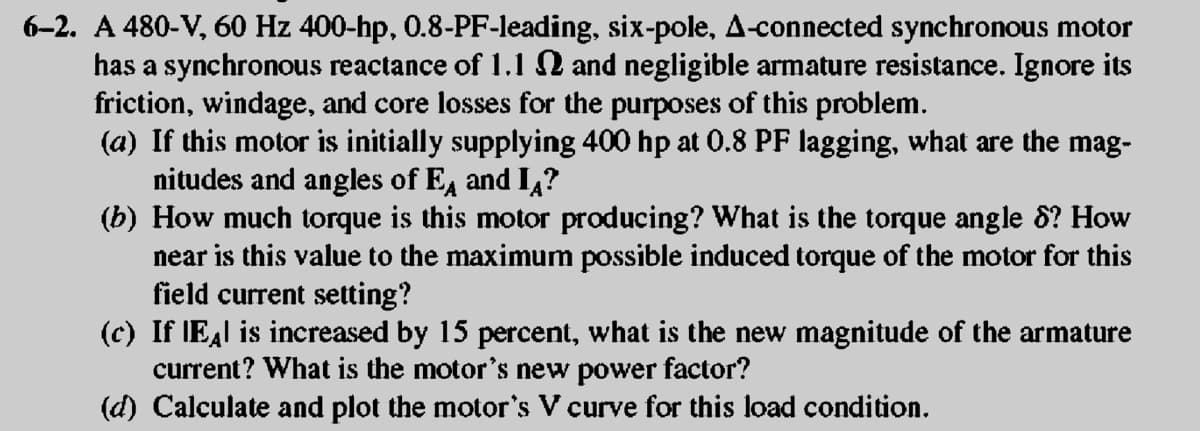 6–2. A 480-V, 60 Hz 400-hp, 0.8-PF-leading, six-pole, A-connected synchronous motor
has a synchronous reactance of 1.1 № and negligible armature resistance. Ignore its
friction, windage, and core losses for the purposes of this problem.
(a) If this motor is initially supplying 400 hp at 0.8 PF lagging, what are the mag-
nitudes and angles of EA and IA?
(b) How much torque is this motor producing? What is the torque angle 8? How
near is this value to the maximum possible induced torque of the motor for this
field current setting?
(c) If EÂ is increased by 15 percent, what is the new magnitude of the armature
current? What is the motor's new power factor?
(d) Calculate and plot the motor's V curve for this load condition.