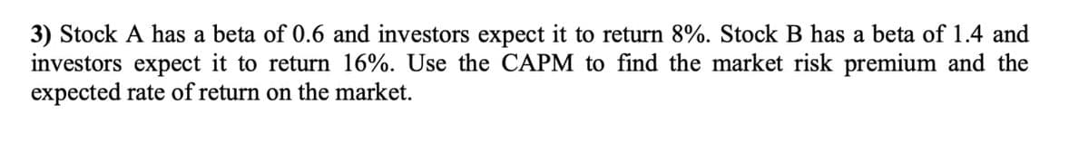 3) Stock A has a beta of 0.6 and investors expect it to return 8%. Stock B has a beta of 1.4 and
investors expect it to return 16%. Use the CAPM to find the market risk premium and the
expected rate of return on the market.