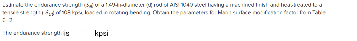 Estimate the endurance strength (Se) of a 1.49-in-diameter (d) rod of AISI 1040 steel having a machined finish and heat-treated to a
tensile strength ( Su) of 108 kpsi, loaded in rotating bending. Obtain the parameters for Marin surface modification factor from Table
6-2.
The endurance strength is
kpsi
