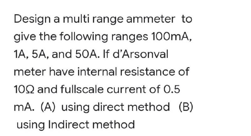 Design a multi range ammeter to
give the following ranges 100mA,
1A, 5A, and 5OA. If d'Arsonval
meter have internal resistance of
102 and fullscale current of 0.5
mA. (A) using direct method (B)
using Indirect method
