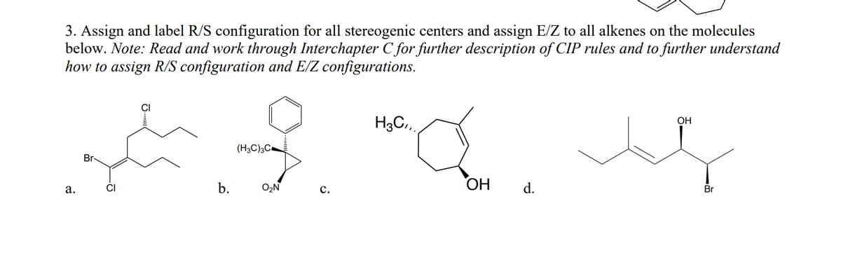 3. Assign and label R/S configuration for all stereogenic centers and assign E/Z to all alkenes on the molecules
below. Note: Read and work through Interchapter C for further description of CIP rules and to further understand
how to assign R/S configuration and E/Z configurations.
CI
H3C,
ОН
(H3C)3C
Br
b.
O2N
ОН
d.
а.
с.
Br

