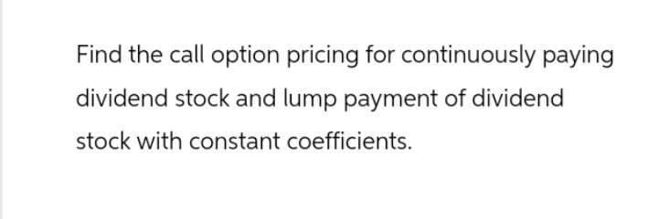 Find the call option pricing for continuously paying
dividend stock and lump payment of dividend
stock with constant coefficients.