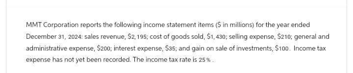 MMT Corporation reports the following income statement items ($ in millions) for the year ended
December 31, 2024: sales revenue, $2,195; cost of goods sold, $1,430; selling expense, $210; general and
administrative expense, $200; interest expense, $35; and gain on sale of investments, $100. Income tax
expense has not yet been recorded. The income tax rate is 25%.