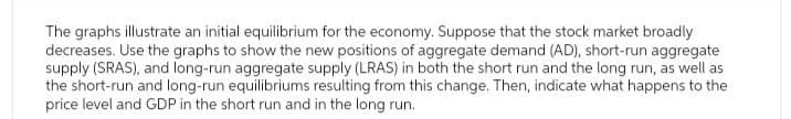 The graphs illustrate an initial equilibrium for the economy. Suppose that the stock market broadly
decreases. Use the graphs to show the new positions of aggregate demand (AD), short-run aggregate
supply (SRAS), and long-run aggregate supply (LRAS) in both the short run and the long run, as well as
the short-run and long-run equilibriums resulting from this change. Then, indicate what happens to the
price level and GDP in the short run and in the long run.