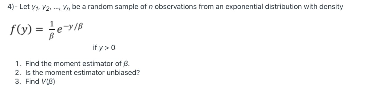 4) - Let y1, Y2, .., Y, be a random sample of n observations from an exponential distribution with density
f(y) = eB
-y/ß
if y > 0
1. Find the moment estimator of B.
2. Is the moment estimator unbiased?
3. Find V(B)
