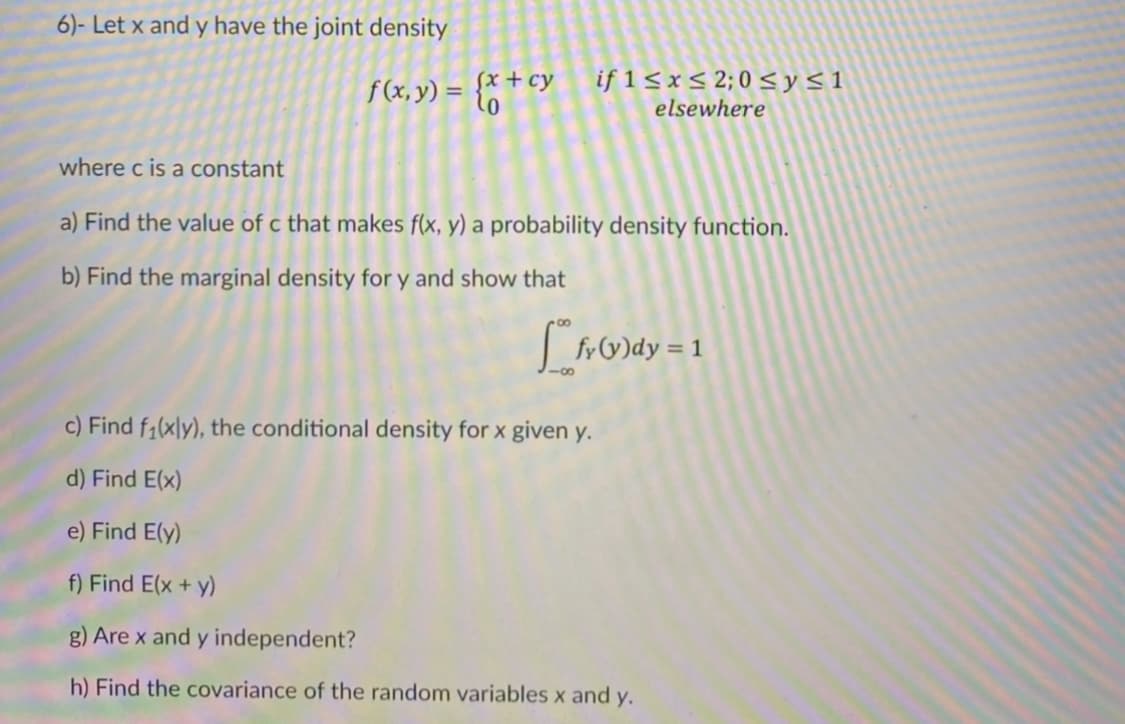 6)- Let x and y have the joint density
f(x, y) = {* + cy
if 1 <x< 2; 0 <y<1
elsewhere
where c is a constant
a) Find the value of c that makes f(x, y) a probability density function.
b) Find the marginal density for y and show that
frV)dy = 1
c) Find f1(xly), the conditional density for x given y.
d) Find E(x)
e) Find E(y)
f) Find E(x + y)
g) Are x and y independent?
h) Find the covariance of the random variables x and y.
