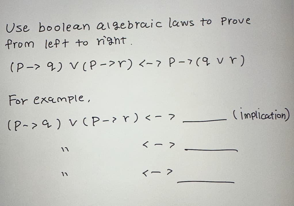 Use boolean algebraic laws to Prove
from left to right.
(P-> 9) V (P->r) <-> P-> (9 vr)
For example,
(P-> 9 ) V (P-> r) <->
11
11
<->
<->
(implication)