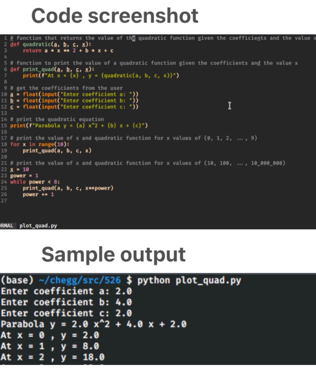 Code screenshot
1 # function that returns the value of the quadratic function given the coefficients and the value x
2 def quadratic(a, b, c, x):
return a * x ** 2 + b * x + c
4
5 # function to print the value of a quadratic function given the coefficients and the value x
6 def print_quad(a, b, c, x):
print(f"At x = {x} , y = {quadratic(a, b, c, x)}")
8.
9 # get the coefficients from the user
10 a = float(input("Enter coefficient a: "))
11 b = float(input("Enter coefficient b: "))
12 c = float(input("Enter coefficient c: "))
I
13
14 # print the quadratic equation
15 print(f"Parabola y = {a} x^2 + {b} x + {c}")
16
17 # print the value of x and quadratic function for x values of (0, 1, 2, ... , 9)
18 for x in range(10):
19
print_quad(a, b, c, x)
20
21 # print the value of x and quadratic function for x values of (10, 100, ... , 10_000_000)
22 X = 10
23 power = 1
24 while power < 8:
print_quad(a, b, c, x**power)
power += 1
25
26
27
RMAL plot_quad.py
Sample output
(base) ~/chegg/src/526 $ python plot_quad.py
Enter coefficient a: 2.0
Enter coefficient b: 4.0
Enter coefficient c: 2.0
Parabola y = 2.0 x^2 + 4.0 x + 2.0
At x = 0
At x = 1
At x = 2
, y = 2.0
y = 8.0
y = 18.0
