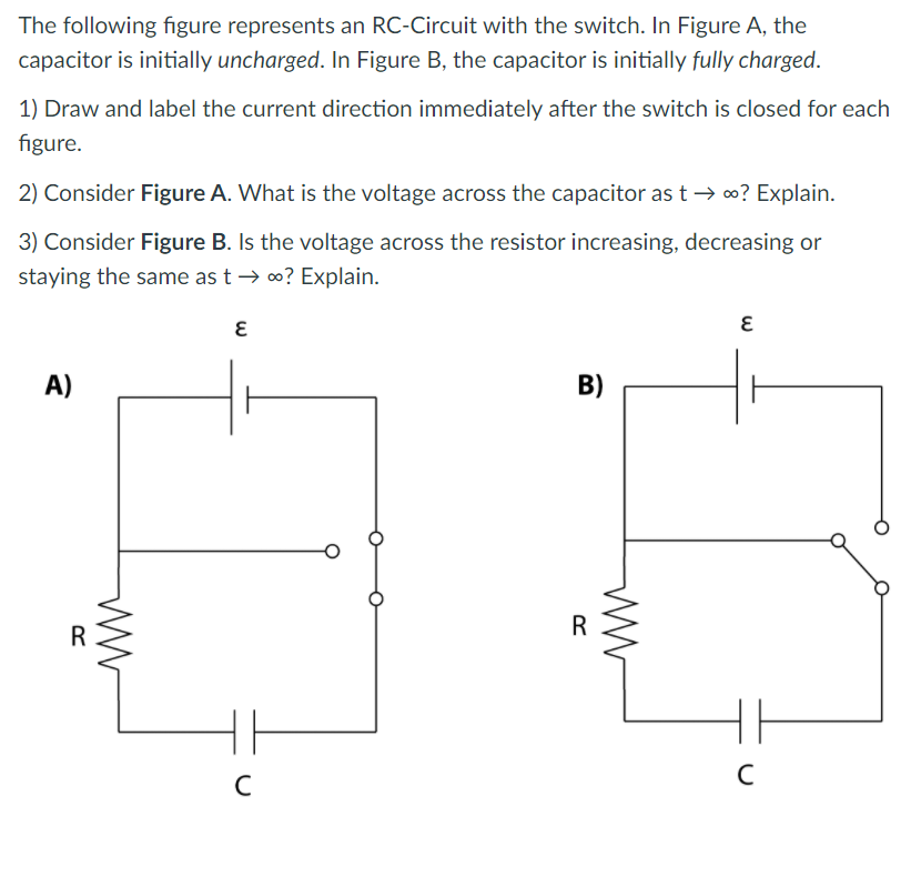 The following figure represents an RC-Circuit with the switch. In Figure A, the
capacitor is initially uncharged. In Figure B, the capacitor is initially fully charged.
1) Draw and label the current direction immediately after the switch is closed for each
figure.
2) Consider Figure A. What is the voltage across the capacitor as t → 0? Explain.
3) Consider Figure B. Is the voltage across the resistor increasing, decreasing or
staying the same as t → 0? Explain.
A)
B)
R
C
