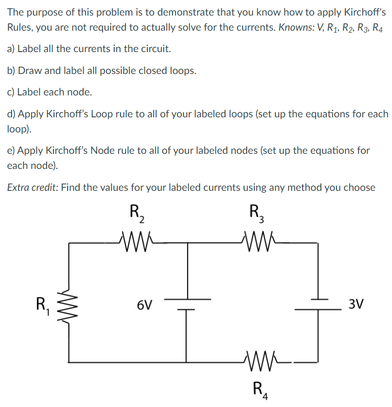 The purpose of this problem is to demonstrate that you know how to apply Kirchoff's
Rules, you are not required to actually solve for the currents. Knowns: V, R1, R2, R3, R4
a) Label all the currents in the circuit.
b) Draw and label all possible closed loops.
c) Label each node.
d) Apply Kirchoff's Loop rule to all of your labeled loops (set up the equations for each
loop).
e) Apply Kirchoff's Node rule to all of your labeled nodes (set up the equations for
each node).
Extra credit: Find the values for your labeled currents using any method you choose
R2
R,
R,
6V
3V
R,
