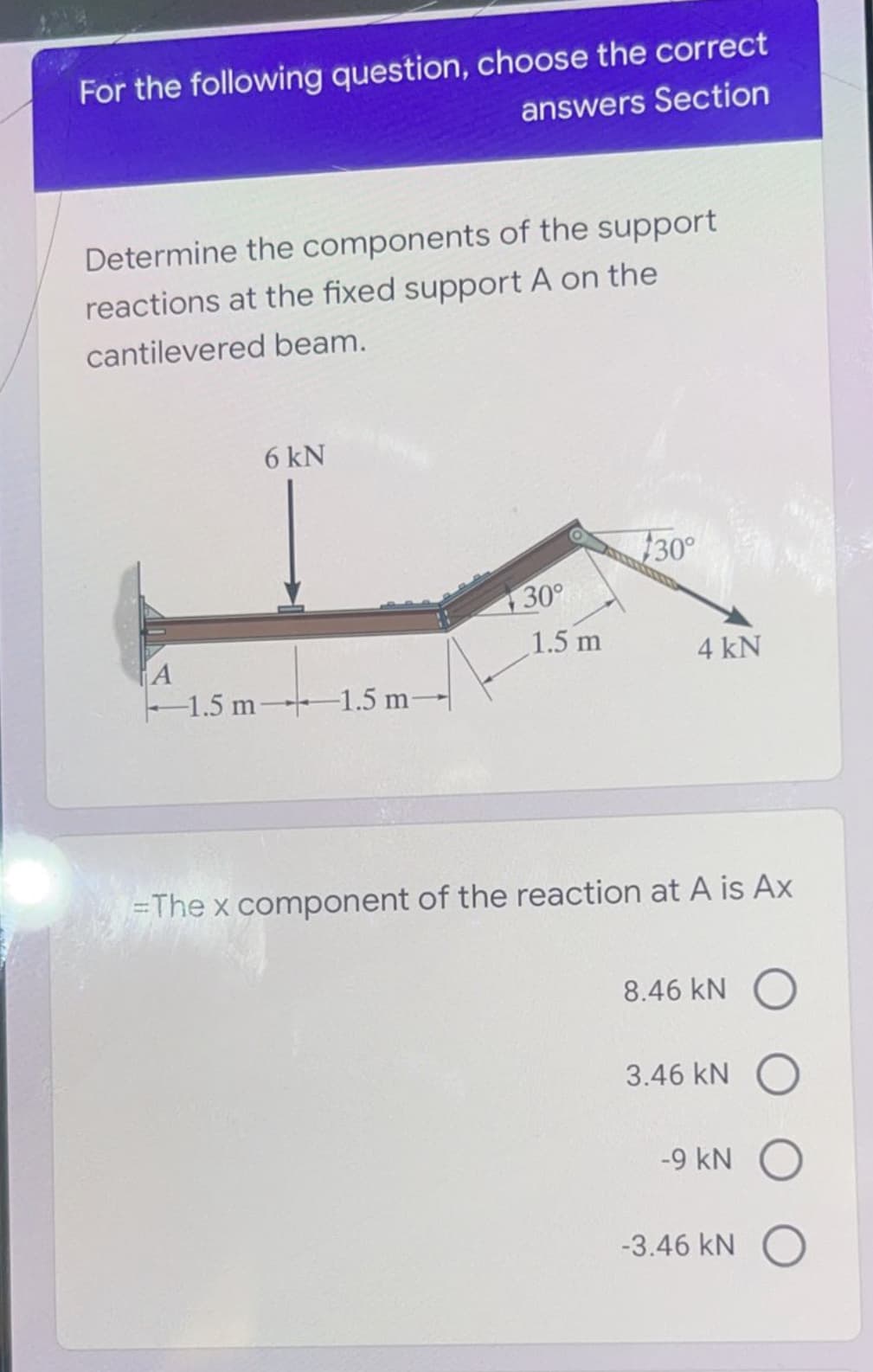 For the following question, choose the correct
answers Section
Determine the components of the support
reactions at the fixed support A on the
cantilevered beam.
6 kN
30°
30°
1.5 m
A
1.5 m 1.5 m-
4 kN
=The x component of the reaction at A is Ax
8.46 kN
3.46 kN
-9 kN
-3.46 kN O
