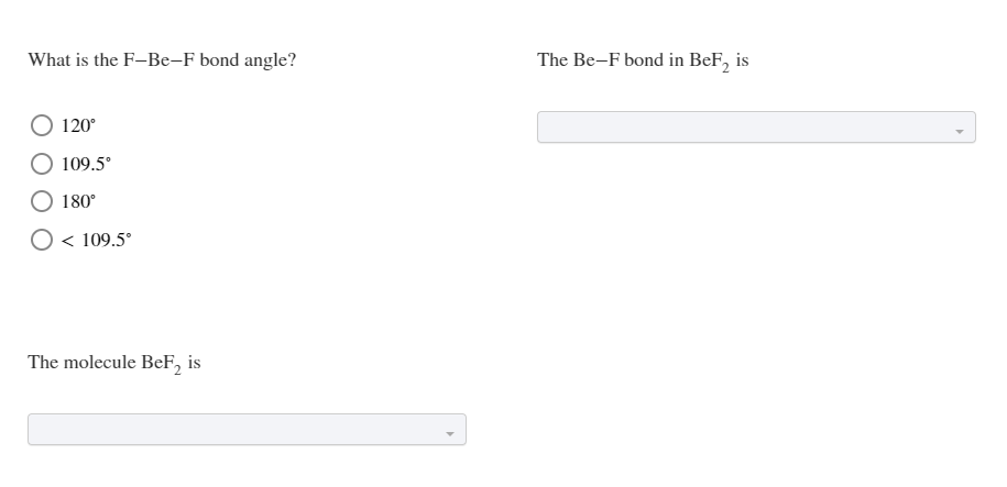 What is the F-Be-F bond angle?
The Be-F bond in BeF, is
120°
109.5°
180°
O < 109.5°
The molecule BeF, is
