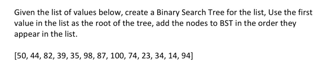Given the list of values below, create a Binary Search Tree for the list, Use the first
value in the list as the root of the tree, add the nodes to BST in the order they
appear in the list.
[50, 44, 82, 39, 35, 98, 87, 100, 74, 23, 34, 14, 94]