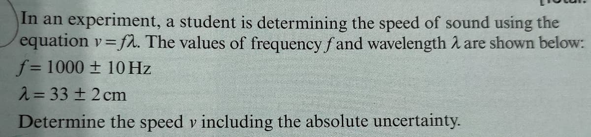 In an experiment, a student is determining the speed of sound using the
equation v fl. The values of frequency f and wavelength 2 are shown below:
f= 1000 ± 10 Hz
2= 33 + 2 cm
Determine the speed v including the absolute uncertainty.
