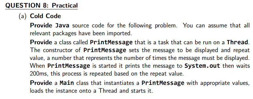 QUESTION 8: Practical
(a) Cold Code
Provide Java source code for the following problem. You can assume that all
relevant packages have been imported.
Provide a class called PrintMessage that is a task that can be run on a Thread.
The constructor of PrintMessage sets the message to be displayed and repeat
value, a number that represents the number of times the message must be displayed.
When PrintMessage is started it prints the message to System.out then waits
200ms, this process is repeated based on the repeat value.
Provide a Main class that instantiates a PrintMessage with appropriate values,
loads the instance onto a Thread and starts it.
