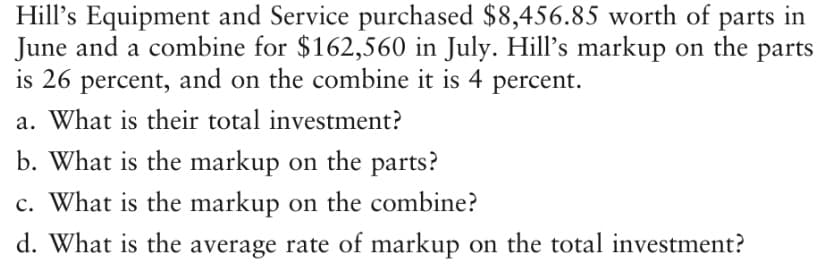 Hill's Equipment and Service purchased $8,456.85 worth of parts in
June and a combine for $162,560 in July. Hill's markup on the parts
is 26 percent, and on the combine it is 4 percent.
a. What is their total investment?
b. What is the markup on the parts?
c. What is the markup on the combine?
d. What is the average rate of markup on the total investment?

