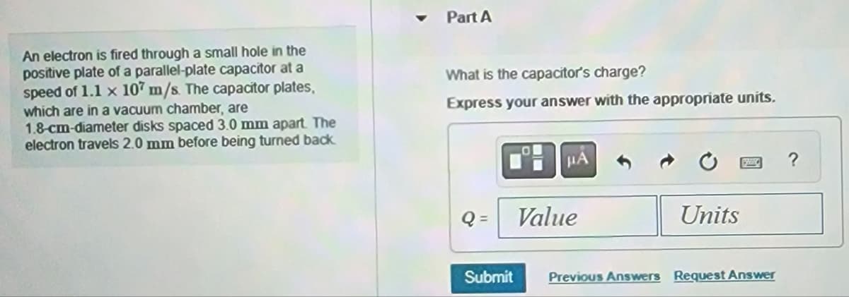 An electron is fired through a small hole in the
positive plate of a parallel-plate capacitor at a
speed of 1.1 x 107 m/s. The capacitor plates,
which are in a vacuum chamber, are
1.8-cm-diameter disks spaced 3.0 mm apart. The
electron travels 2.0 mm before being turned back.
Part A
What is the capacitor's charge?
Express your answer with the appropriate units.
HA
Q= Value
Submit
Units
Previous Answers Request Answer
?