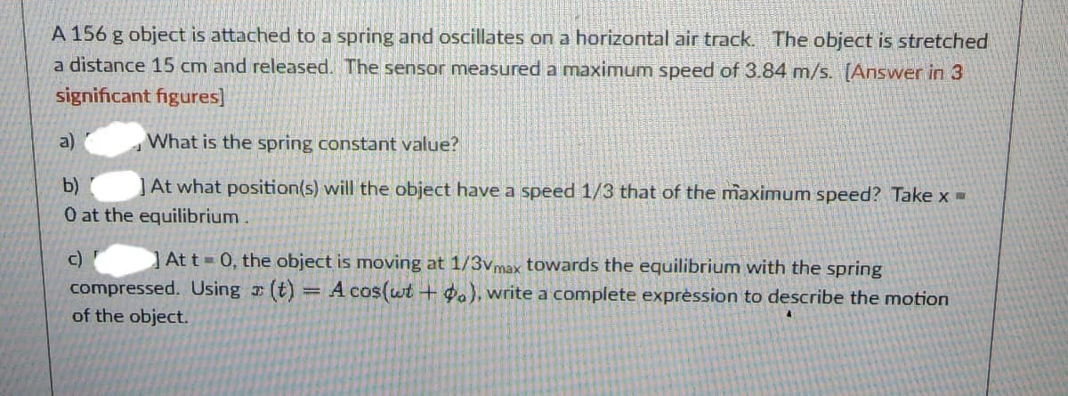 A 156 g object is attached to a spring and oscillates on a horizontal air track. The object is stretched
a distance 15 cm and released. The sensor measured a maximum speed of 3.84 m/s. [Answer in 3
significant figures]
What is the spring constant value?
b)
At what position(s) will the object have a speed 1/3 that of the maximum speed? Take x =
0 at the equilibrium.
c)
a)
At t= 0, the object is moving at 1/3vmax towards the equilibrium with the spring
compressed. Using (t) = A cos(wt + po), write a complete expression to describe the motion
of the object.