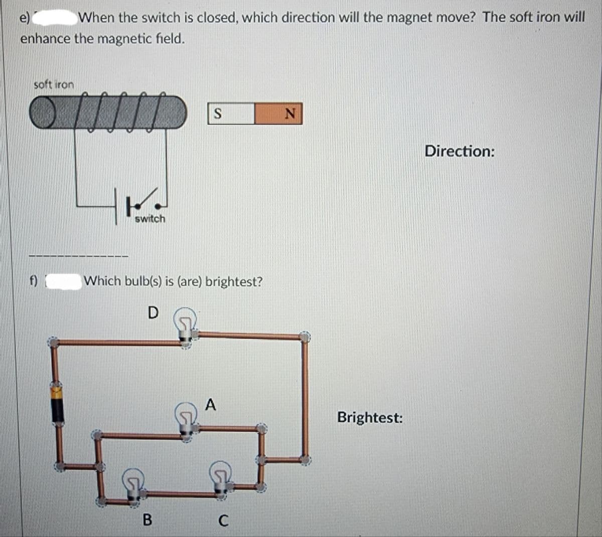 When the switch is closed, which direction will the magnet move? The soft iron will
enhance the magnetic field.
soft iron
f)
F
switch
S
Which bulb(s) is (are) brightest?
D
B
A
C
Z
Brightest:
Direction: