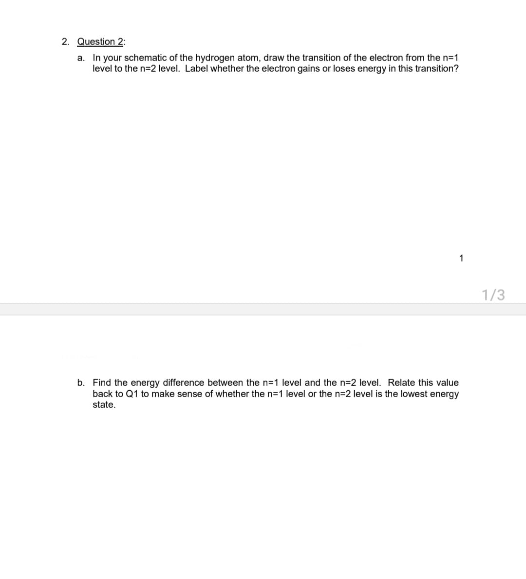 2. Question 2:
a. In your schematic of the hydrogen atom, draw the transition of the electron from the n=1
level to the n=2 level. Label whether the electron gains or loses energy in this transition?
1
b. Find the energy difference between the n=1 level and the n=2 level. Relate this value
back to Q1 to make sense of whether the n=1 level or the n=2 level is the lowest energy
state.
1/3