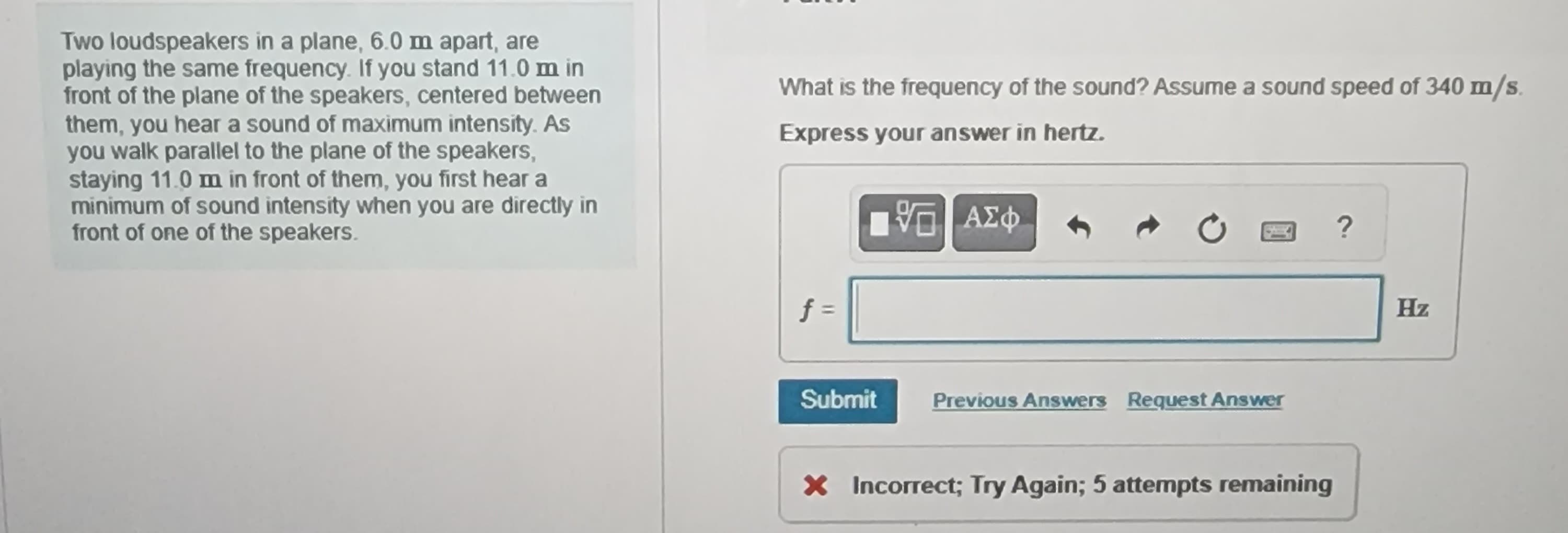 Two loudspeakers in a plane, 6.0 m apart, are
playing the same frequency. If you stand 11.0 m in
front of the plane of the speakers, centered between
them, you hear a sound of maximum intensity. As
you walk parallel to the plane of the speakers,
staying 11.0 m in front of them, you first hear a
minimum of sound intensity when you are directly in
front of one of the speakers.
What is the frequency of the sound? Assume a sound speed of 340 m/s.
Express your answer in hertz.
17 ΑΣΦ
f =
Submit
Previous Answers Request Answer
x Incorrect; Try Again; 5 attempts remaining
?
Hz
