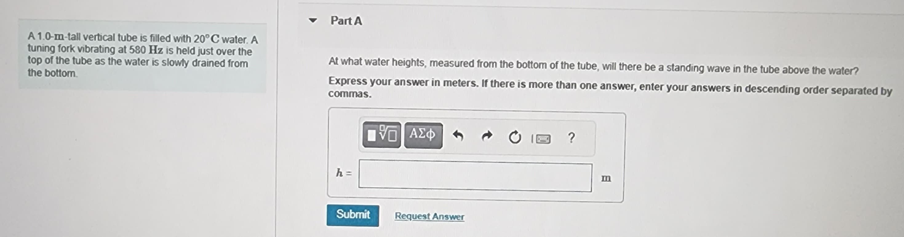 A 1.0-m-tall vertical tube is filled with 20°C water. A
tuning fork vibrating at 580 Hz is held just over the
top of the tube as the water is slowly drained from
the bottom.
Part A
At what water heights, measured from the bottom of the tube, will there be a standing wave in the tube above the water?
Express your answer in meters. If there is more than one answer, enter your answers in descending order separated by
commas.
h =
Submit
15. ΑΣΦ
ΑΣΦΑ
Request Answer
Como
?
m