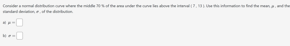 Consider a normal distribution curve where the middle 70 % of the area under the curve lies above the interval (7, 13). Use this information to find the mean, μ, and the
standard deviation, σ, of the distribution.
a) μ
=
b) σ =