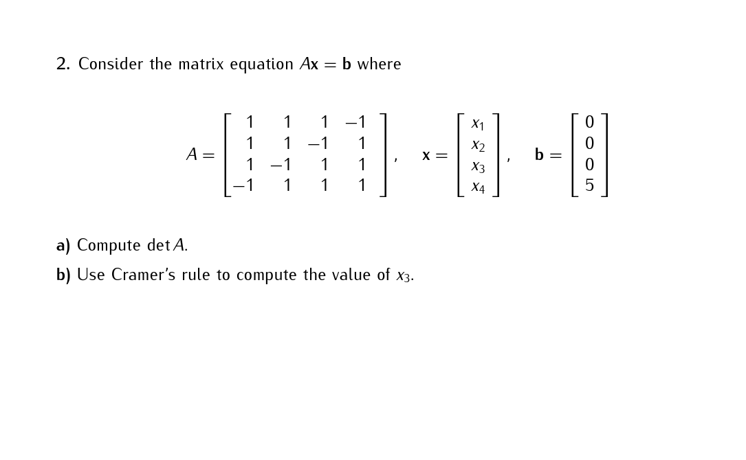 2. Consider the matrix equation Ax = b where
A =
1
1
1
-1
1
1
-1
1
1
1
1 1
a) Compute det A.
b) Use Cramer's rule to compute the value of x3.
X =
X1
X2
X3
X4
b =
5