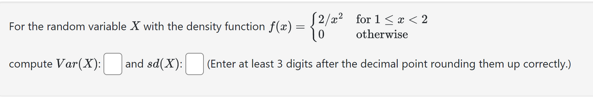 For the random variable X with the density function f(x) = {2/
compute Var(X): ☐ and sd(X):
2/x2 for 1 < x < 2
otherwise
(Enter at least 3 digits after the decimal point rounding them up correctly.)
