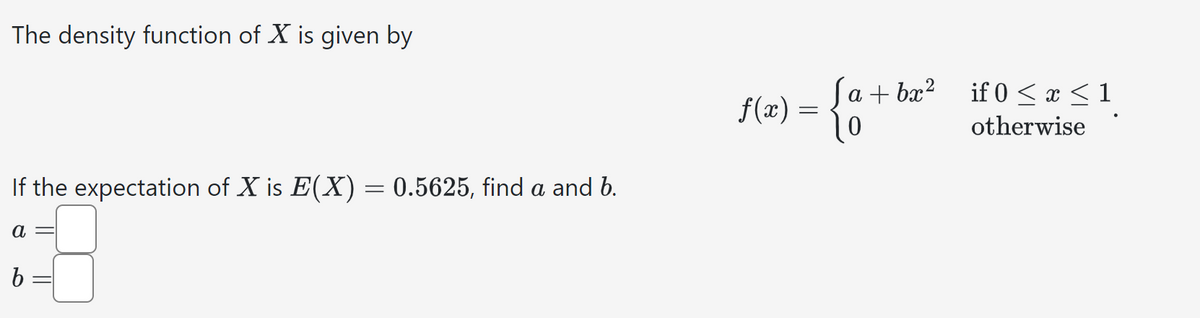 The density function of X is given by
If the expectation of X is E(X) = 0.5625, find a and b.
a
f(x)
b
(a + bx2
if 0 ≤ x ≤1
=
otherwise