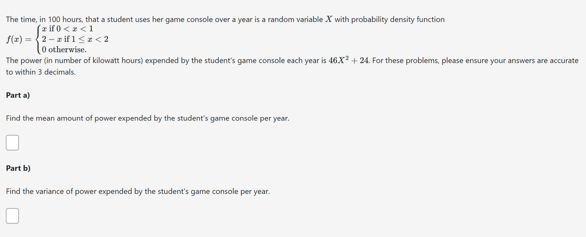 The time, in 100 hours, that a student uses her game console over a year is a random variable X with probability density function
x if 0 < x < 1
f(x) = 2x if 1 < x < 2
0 otherwise.
The power (in number of kilowatt hours) expended by the student's game console each year is 46X² + 24. For these problems, please ensure your answers are accurate
to within 3 decimals.
Part a)
Find the mean amount of power expended by the student's game console per year.
Part b)
Find the variance of power expended by the student's game console per year.
U