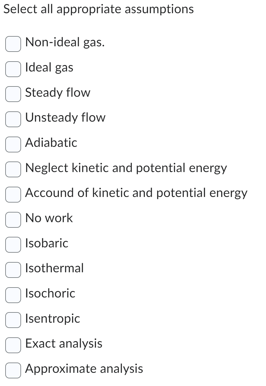 Select all appropriate assumptions
Non-ideal gas.
Ideal gas
Steady flow
Unsteady flow
Adiabatic
Neglect kinetic and potential energy
Accound of kinetic and potential energy
No work
Isobaric
Isothermal
Isochoric
Isentropic
Exact analysis
Approximate analysis