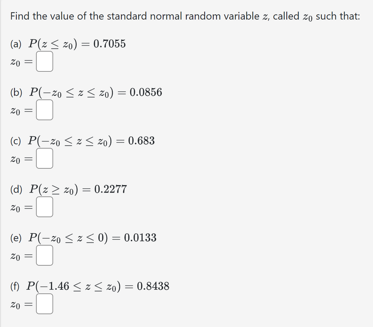 Find the value of the standard normal random variable z, called zo such that:
(a) P(z ≤ zo) = 0.7055
ZO
=
(b) P(-20 ≤2≤ 20) = 0.0856
Zo
=
(c) P(-20 ≤ z <zo) = 0.683
ZO
=
(d) P(z 20) = 0.2277
Zo
=
(e) P(-zoz < 0) = 0.0133
Zo
(f) P(-1.46 ≤ z < 20) = 0.8438
Zo
=