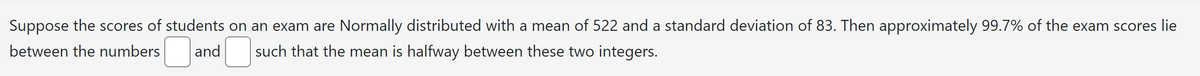 Suppose the scores of students on an exam are Normally distributed with a mean of 522 and a standard deviation of 83. Then approximately 99.7% of the exam scores lie
between the numbers
such that the mean is halfway between these two integers.
and
☐