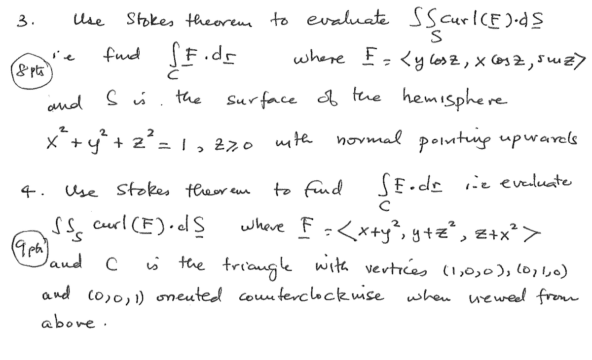 Stokes theorem to evaluate Sscurl(E).ds
F.dr
3.
Use
ie
fund
&pt
C
S is the
and S is
F
S
where E = <ylosz, X Cosz, suiz)
surface of the hemisphere
x² + y² + 2² = 1,270
with normal pointing upwards
4.
Use Stokes theorem
to fund SE.dr ine evaluate
19ph'
C
SS curl (E).dS where F = <x+y², y+z², Z+x²>
S
land
C
is the triangle with vertices (1,0,0), (0,1,0)
when viewed from
and (0,0,1) onented counterclockwise
above.