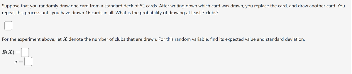 Suppose that you randomly draw one card from a standard deck of 52 cards. After writing down which card was drawn, you replace the card, and draw another card. You
repeat this process until you have drawn 16 cards in all. What is the probability of drawing at least 7 clubs?
For the experiment above, let X denote the number of clubs that are drawn. For this random variable, find its expected value and standard deviation.
E(X) =
σ =